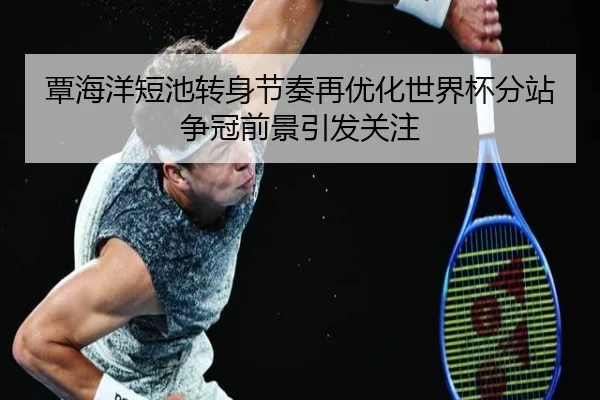 覃海洋短池转身节奏再优化世界杯分站争冠前景引发关注
